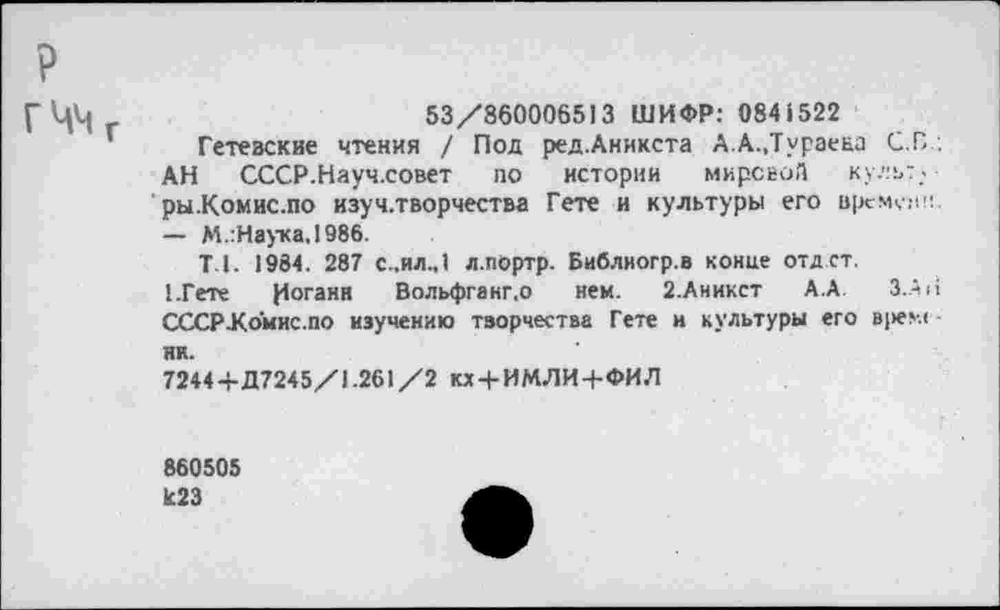 ﻿С Цц	53/860006513 ШИФР: 0841522
Гетевские чтения / Под ред.Аникста А.А.,Тураена С.В.;
АН СССР.Науч.совет по истории мировой культ. ры.Комис.по изуч.творчества Гете и культуры его времени — М.:Наука,1986.
Т-1. 1984. 287 с..ил.,1 л.портр. Библногр.в конце отд ст.
1.Гете Иоганн Вольфганг.о нем. 2.Аникст А.А. З.Ап СССР-Комис.по изучению творчества Гете и культуры его врем< -ни.
7244+Д7245/1.261/2 кх + ИМЛИ+ФИЛ
860505
К23